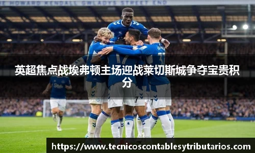 英超焦点战埃弗顿主场迎战莱切斯城争夺宝贵积分